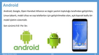 Android
Android, Google, Open Handset Alliance ve özgür yazılım topluluğu tarafından geliştirilen,
Linux tabanlı, mobil cihaz ve cep telefonları için geliştirilmekte olan, açık kaynak kodlu bir
mobil işletim sistemidir.
Son sürümü 9.0 Pie ’dır.
Bilgisayar, Donanım, Yazılım 2021 34
 
