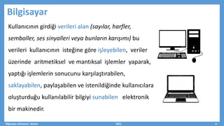 Bilgisayar
Kullanıcının girdiği verileri alan (sayılar, harfler,
semboller, ses sinyalleri veya bunların karışımı) bu
verileri kullanıcının isteğine göre işleyebilen, veriler
üzerinde aritmetiksel ve mantıksal işlemler yaparak,
yaptığı işlemlerin sonucunu karşılaştırabilen,
saklayabilen, paylaşabilen ve istenildiğinde kullanıcılara
oluşturduğu kullanılabilir bilgiyi sunabilen elektronik
bir makinedir.
Bilgisayar, Donanım, Yazılım 2021 4
 