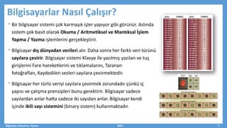 Bilgisayarlar Nasıl Çalışır?
• Bir bilgisayar sistemi çok karmaşık işler yapıyor gibi görünür. Aslında
sistem çok basit olarak Okuma / Aritmetiksel ve Mantıksal İşlem
Yapma / Yazma işlemlerini gerçekleştirir.
• Bilgisayar dış dünyadan verileri alır. Daha sonra her farklı veri türünü
sayılara çevirir. Bilgisayar sistemi Klavye ile yazılmış yazılan ve tuş
girişlerini Fare hareketlerini ve tıklamalarını, Taranan
fotoğraflan, Kaydedilen sesleri sayılara çevirmektedir.
• Bilgisayar her türlü veriyi sayılara çevirmek zorundadır çünkü iç
yapısı ve çalışma prensipleri bunu gerektirir. Bilgisayar sadece
sayılardan anlar hatta sadece iki sayıdan anlar. Bilgisayar kendi
içinde ikili sayı sistemini (binary sistem) kullanmaktadır.
Bilgisayar, Donanım, Yazılım 2021 7
 