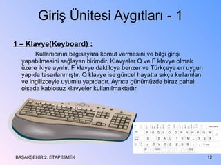 Giriş Ünitesi Aygıtları - 1 1 – Klavye(Keyboard) : Kullanıcının bilgisayara komut vermesini ve bilgi girişi yapabilmesini sağlayan birimdir. Klavyeler Q ve F klavye olmak üzere ikiye ayrılır. F klavye daktiloya benzer ve Türkçeye en uygun yapıda tasarlanmıştır. Q klavye ise güncel hayatta sıkça kullanılan ve ingilizceyle uyumlu yapıdadır. Ayrıca günümüzde biraz pahalı olsada kablosuz klavyeler kullanılmaktadır. BAŞAKŞEHİR 2. ETAP İSMEK 