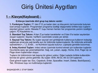 Giriş Ünitesi Aygıtları 1 – Klavye(Keyboard) : Q klavye üzerinde dört grup tuş takımı vardır: 1. Fonksiyon Tuşları:  F1 den F12 ye kadar olan ve klavyenin üst kısmında bulunan özel amaçlı tuşlardır. Programdan programa özelliği değişmekle birlikte bazı tuşların standart görevi vardır. Mesela F1 tuşu hemen hemen her programda yardım özelliğini çağırır. F2 Kaydetme vs… 2. Standart Tuş Takımı:  A’dan Z’ye kadar karakterler ve 0’dan 9’a kadar sayılardan oluşan tuşlardır. Sayılar, harflerin üzerindeki sırada yer alırlar. 3. Sayısal Tuş Takımı:  Bu tuşlar sayısal veri girildiğinde kullanıcıya kullanım kolaylığı sağlamak amacıyla sağ tarafta ayrı bir bölümde toplanmışlardır. Bu bölümde aritmetik operatörler(+,-,*,/), Enter, . ve Numlock tuşuda bulunur. Laptopta genelde bulunmaz. 4. İmleç Kontrol Tuşları:  imleci ekran üzerinde kontrol etmek için kullanılan tuşlardır. Oyunlarda epey işe yaramaktadırlar. Sağ, sol, yukarı, aşağı, Home, End, Page Up ve Page down tuşlarından oluşur. Tuşların bir bölümünün tek başına bir görevi yoktur. Diğer tuşlarla birlikte kullanıldık-larında bir görev yerine getirirler. Bu tuşlar: Shift, Alt-Gr, Alt ve Ctrl tuşlarıdır. Özel görevli tuşlar ise: Esc, Capslock, Enter, SpaceBar, Insert, Delete, BackSpace(), Tab, Windows tuşu ve multimedya tuşlarıdır. BAŞAKŞEHİR 2. ETAP İSMEK 