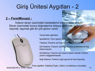 Giriş Ünitesi Aygıtları - 2 2 – Fare(Mouse) : İmlecin ekran üzerindeki hareketlerini kontrol eden araçtır. Ekran üzerindeki komut düğmelerine tıklayıp aktif hale getirmek, seçmek, taşımak gibi bir çok görevi vardır. BAŞAKŞEHİR 2. ETAP İSMEK Temel fare işlemleri: İşaretleme: Fare işareti ile bir şeyin üzerine gelmek. Tıklama: Farenin sol tuşuna bir kez basmak. Çift tıklama: Farenin sol tuşuna kısa aralıklarla iki kez tıklanmasıdır. Sürükleme: Farenin sol tuşunu basılı tutarak imlecin yerinin değiştirilmesidir. Sağ tıklama: Farenin sağ tuşuna bir kez basmak. Fare çeşitleri: Kablolu(Toplu, Optic) ve kablosuz mouselar. 