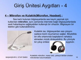 Giriş Ünitesi Aygıtları - 4 4 – Mikrofon ve Kulaklık(Microfon, Headset) : Ses kartı bulunan bilgisayarlarda ses kayıtı yapmak için kullanılan  mikrofon , aynı zamanda internete bağlı bilgisayarlardada sesli haberleşme sağlayabilen kullanışlı bir cihazdır. Bilgisayarı bir telefon gibi kullanabilirsiniz. BAŞAKŞEHİR 2. ETAP İSMEK Kulaklık ise, bilgisayardan ses çıkışını sadece bizim duymamızı sağlar. Böylelikle bir ofis ortamında başkalarını rahatsız etmeden müzik dinleyebiliriz. Bu yönüyle bir çıkış ünitesi  aygıtıdır. Kulaklıklı mikrofon, masa üstü, yakaya takılan cinsten mikrofonlar bulunmaktadır. 