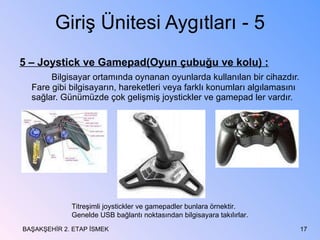 Giriş Ünitesi Aygıtları - 5 5 – Joystick ve Gamepad(Oyun çubuğu ve kolu) : Bilgisayar ortamında oynanan oyunlarda kullanılan bir cihazdır. Fare gibi bilgisayarın, hareketleri veya farklı konumları algılamasını sağlar. Günümüzde çok gelişmiş joystickler ve gamepad ler vardır. BAŞAKŞEHİR 2. ETAP İSMEK Titreşimli joystickler ve gamepadler bunlara örnektir. Genelde USB bağlantı noktasından bilgisayara takılırlar. 