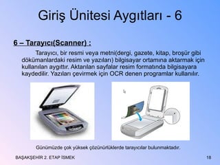 Giriş Ünitesi Aygıtları - 6 6 – Tarayıcı(Scanner) : Tarayıcı, bir resmi veya metni(dergi, gazete, kitap, broşür gibi dökümanlardaki resim ve yazıları) bilgisayar ortamına aktarmak için kullanılan aygıttır. Aktarılan sayfalar resim formatında bilgisayara kaydedilir. Yazıları çevirmek için OCR denen programlar kullanılır. BAŞAKŞEHİR 2. ETAP İSMEK Günümüzde çok yüksek çözünürlüklerde tarayıcılar bulunmaktadır. 
