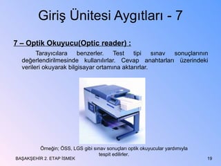 Giriş Ünitesi Aygıtları - 7 7 – Optik Okuyucu(Optic reader) : Tarayıcılara benzerler. Test tipi sınav sonuçlarının değerlendirilmesinde kullanılırlar. Cevap anahtarları üzerindeki verileri okuyarak bilgisayar ortamına aktarırlar. BAŞAKŞEHİR 2. ETAP İSMEK Örneğin; ÖSS, LGS gibi sınav sonuçları optik okuyucular yardımıyla tespit edilirler. 