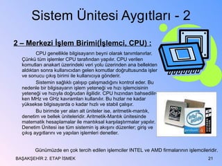 Sistem Ünitesi Aygıtları - 2 2 – Merkezi İşlem Birimi(İşlemci, CPU) : CPU genellikle bilgisayarın beyni olarak tanımlanırlar. Çünkü tüm işlemler CPU tarafından yapılır. CPU verilen komutları anakart üzerindeki veri yolu üzerinden ana bellekten aldıktan sonra kullanıcıdan gelen komutlar doğrultusunda işler ve sonucu çıkış birimi ile kullanıcıya gönderir. Sistemin sağlıklı çalışıp çalışmadığını kontrol eder. Bu nedenle bir bilgisayarın işlem yeteneği ve hızı işlemcisinin yeteneği ve hızıyla doğrudan ilgilidir. CPU hızından bahsedilir-ken MHz ve GHz kavramları kullanılır. Bu hızlar ne kadar yüksekse bilgisayarda o kadar hızlı ve stabil çalışır. Bu birimde yer alan alt üniteler ise, aritmetik-mantık, denetim ve bellek üniteleridir. Aritmetik-Mantık ünitesinde matematik hesaplamalar ile mantıksal karşılaştırmalar yapılır. Denetim Ünitesi ise tüm sistemin iş akışını düzenler; giriş ve çıkış aygıtlarını ve yapılan işlemleri denetler.  BAŞAKŞEHİR 2. ETAP İSMEK Günümüzde en çok tercih edilen işlemciler INTEL ve AMD firmalarının işlemcileridir. 