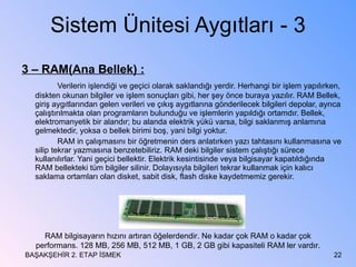Sistem Ünitesi Aygıtları - 3 3 – RAM(Ana Bellek) : Verilerin işlendiği ve geçici olarak saklandığı yerdir. Herhangi bir işlem yapılırken, diskten okunan bilgiler ve işlem sonuçları gibi, her şey önce buraya yazılır. RAM Bellek, giriş aygıtlarından gelen verileri ve çıkış aygıtlarına gönderilecek bilgileri depolar, ayrıca çalıştırılmakta olan programların bulunduğu ve işlemlerin yapıldığı ortamdır. Bellek, elektromanyetik bir alandır; bu alanda elektrik yükü varsa, bilgi saklanmış anlamına gelmektedir, yoksa o bellek birimi boş, yani bilgi yoktur. RAM in çalışmasını bir öğretmenin ders anlatırken yazı tahtasını kullanmasına ve silip tekrar yazmasına benzetebiliriz. RAM deki bilgiler sistem çalıştığı sürece kullanılırlar. Yani geçici bellektir. Elektrik kesintisinde veya bilgisayar kapatıldığında RAM bellekteki tüm bilgiler silinir. Dolayısıyla bilgileri tekrar kullanmak için kalıcı saklama ortamları olan disket, sabit disk, flash diske kaydetmemiz gerekir. BAŞAKŞEHİR 2. ETAP İSMEK RAM bilgisayarın hızını artıran öğelerdendir. Ne kadar çok RAM o kadar çok performans. 128 MB, 256 MB, 512 MB, 1 GB, 2 GB gibi kapasiteli RAM ler vardır. 