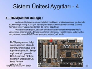Sistem Ünitesi Aygıtları - 4 4 – ROM(Sistem Belleği) : İçerisinde bilgisayarın sistem bilgilerini saklayan anakarta entegre bir devredir. ROM belleğin içeriği RAM gibi herhangi bir elektrik kesintisinde silinmez. Üzerine herhangi bir şey yazılamadığından da veriler bozulmaz. ROM bellekteki bilgiler, anakart üretimi esnasında üretici firma tarafından yerleştirilen programlardır. Bilgisayarın temel işlemlerini yapabilmesini sağlayan bu programlara kısaca BIOS(Temel giriş-çıkış sistemi) adı verilir. BAŞAKŞEHİR 2. ETAP İSMEK BIOS programına, bilgi-sayar açılırken ekranda görüntülenen Setup giriş tuşu ile ulaşılabilir. Setup a girmek için genelde DEL tuşu veya F2 tuşu kullanılır. Değişik BIOS larda farklılık gösterebilir. 