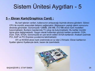 Sistem Ünitesi Aygıtları - 5 5 – Ekran Kartı(Graphics Card) : Bu kart işlenen verileri, kullanıcının anlayacağı biçimde ekrana gönderir. Görevi CPU ile monitör arasındaki iletişimi sağlamaktır. Bilgisayarın yaptığı işlerin sonucunu ekranda görüntüler. Günümüzde 128MB, 256 MB, 512 MB ekran kartı modelleri bulunmaktadır. Bunların bazılarında TV çıkışı da bulunmaktadır. Bu kartlar monitör tipine göre değişmektedir. Yaygın olarak kullanılan görüntü kartları şunlardır: CGA, EGA, VGA, SVGA. Günümüzde en çok tercih edilen SVGA kartlarıdır. Anakart üzerinde PCI, AGP ve PCI Express yuvalarına takılmaktadır. ATI ve NVIDIA ekran kartı üretiminde en iyi olan 2 firmadır. Ekran kartlarının fiyatları işlemci fiyatlarıyla denk, bazen de üzerindedir.  BAŞAKŞEHİR 2. ETAP İSMEK 
