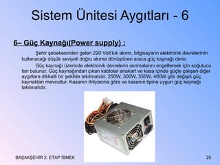 Sistem Ünitesi Aygıtları - 6 6– Güç Kaynağı(Power supply) : Şehir şebekesinden gelen 220 Volt’luk akımı, bilgisayarın elektronik devrelerinin kullanacağı düşük seviyeli doğru akıma dönüştüren araca güç kaynağı denir. Güç kaynağı üzerinde elektronik devrelerin ısınmalarını engellemek için soğutucu fan bulunur. Güç kaynağından çıkan kablolar anakart ve kasa içinde güçle çalışan diğer aygıtlara dikkatli bir şekilde takılmalıdır. 250W, 300W, 350W, 400W gibi değişik güç kaynakları mevcuttur. Kasanın ihtiyacına göre ve kasanın tipine uygun güç kaynağı takılmalıdır.  BAŞAKŞEHİR 2. ETAP İSMEK 