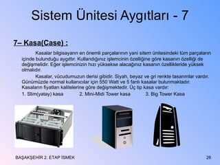 Sistem Ünitesi Aygıtları - 7 7– Kasa(Case) : Kasalar bilgisayarın en önemli parçalarının yani sitem ünitesindeki tüm parçaların içinde bulunduğu aygıttır. Kullandığınız işlemcinin özelliğine göre kasanın özelliği de değişmelidir. Eğer işlemcinizin hızı yüksekse alacağınız kasanın özellikleride yüksek olmalıdır. Kasalar, vücudumuzun derisi gibidir. Siyah, beyaz ve gri renkte tasarımlar vardır. Günümüzde normal kullanıcılar için 550 Watt ve 5 fanlı kasalar bulunmaktadır. Kasaların fiyatları kalitelerine göre değişmektedir. Üç tip kasa vardır: 1. Slim(yatay) kasa 2. Mini-Midi Tower kasa 3. Big Tower Kasa BAŞAKŞEHİR 2. ETAP İSMEK 
