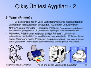 Çıkış Ünitesi Aygıtları - 2 2- Yazıcı (Printer) : Bilgisayardaki resim veya yazı dökümanlarını kağıda dökmek ve basmak için kullanılan bir aygıttır. Yazıcıların üç türü vardır: Nokta Vuruşlu Yazıcılar (Dot matrix Printers):  Sade yazılar için kullanılır. Fatura kesimi için uygundur. OKI, Panasonic, Epson gibi markalar üretmektedir. Mürekkep Püskürtmeli Yazıcılar (Inkjet Printers):  Genellikle ev kullanıcılarının tercih ettiği, fiyat olarakta uygun olan yazıcılardır. HP, Canon, Xerox.. Lazer Yazıcılar ( Laser Printers) :  Baskı kalitesi yüksek olan, toner kullanan pahalı yazıcılardır. Orta ve büyük ölçekli firmalarda sıklıkla görülür. HP, Minolta … BAŞAKŞEHİR 2. ETAP İSMEK All-in-one denen yazıcılarda mevcuttur. 