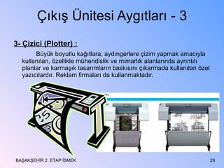 Çıkış Ünitesi Aygıtları - 3 3- Çizici (Plotter) : Büyük boyutlu kağıtlara, aydıngerlere çizim yapmak amacıyla kullanılan, özellikle mühendislik ve mimarlık alanlarında ayrıntılı planlar ve karmaşık tasarımların baskısını çıkarmada kullanılan özel yazıcılardır. Reklam firmaları da kullanmaktadır. BAŞAKŞEHİR 2. ETAP İSMEK 