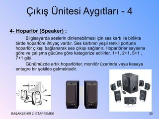 Çıkış Ünitesi Aygıtları - 4 4- Hoparlör (Speaker) : Bilgisayarda seslerin dinlenebilmesi için ses kartı ile birlikte birde hoparlöre ihtiyaç vardır. Ses kartının yeşil renkli portuna hoparlör çıkışı bağlanarak ses çıkışı sağlanır. Hoparlörler sayısına göre ve çalışma gücüne göre kategorize edilirler. 1+1, 2+1, 5+1 , 7+1 gibi. Günümüzde artık hoparlörler, monitör üzerinde veya kasaya entegre bir şekilde gelmektedir. BAŞAKŞEHİR 2. ETAP İSMEK 