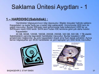 Saklama Ünitesi Aygıtları - 1 1 – HARDDISC(Sabitdisk) : Harddiskler bilgisayarımızın bilgi deposudur. Bilgiler dosyalar halinde saklanır. Kapasiteleri ne kadar fazla ise o kadar bilgi saklanabilir. Günümüzde HDD lerin iki çeşidi mevcuttur. Bunlar IDE(eski nesil günümüzde hala kullanılıyor) HDD ler ve SATA(yeni nesil) HDD lerdir. SATA ların hızları IDE lerinkine göre çok daha hızlıdır. Kapasiteleri 40 GB, 80GB, 120GB, 160GB, 200GB, 250GB, 320 GB, 500 GB, 1 TB olabilir.  Sabitdisklerin yanında taşınabilir harddiskler mevcuttur. Bunlar kasaların USB girişlerinden bağlanırlar. Şu anki kapasiteleri düşük ama fiyat olarak pahalıdır. Ayrıca server bilgisayarlar için SCSI harddiskler ve yeni laptoplar için SSD lerde mevcuttur. BAŞAKŞEHİR 2. ETAP İSMEK 