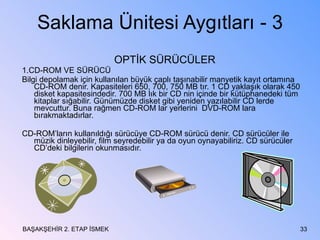 Saklama Ünitesi Aygıtları - 3 OPTİK SÜRÜCÜLER  1.CD-ROM VE SÜRÜCÜ  Bilgi depolamak için kullanılan büyük çaplı taşınabilir manyetik kayıt ortamına CD-ROM denir. Kapasiteleri 650, 700, 750 MB tır. 1 CD yaklaşık olarak 450 disket kapasitesindedir. 700 MB lık bir CD nin içinde bir kütüphanedeki tüm kitaplar sığabilir. Günümüzde disket gibi yeniden yazılabilir CD lerde mevcuttur. Buna rağmen CD-ROM lar yerlerini  DVD-ROM lara bırakmaktadırlar. CD-ROM’ların kullanıldığı sürücüye CD-ROM sürücü denir. CD sürücüler ile müzik dinleyebilir, film seyredebilir ya da oyun oynayabiliriz. CD sürücüler CD’deki bilgilerin okunmasıdır. BAŞAKŞEHİR 2. ETAP İSMEK 