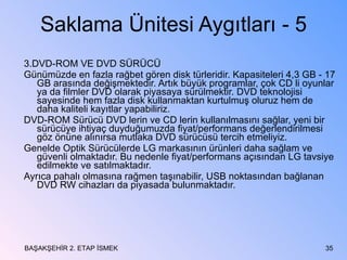 Saklama Ünitesi Aygıtları - 5 3.DVD-ROM VE DVD SÜRÜCÜ Günümüzde en fazla rağbet gören disk türleridir. Kapasiteleri 4,3 GB - 17 GB arasında değişmektedir. Artık büyük programlar, çok CD li oyunlar ya da filmler DVD olarak piyasaya sürülmektir. DVD teknolojisi sayesinde hem fazla disk kullanmaktan kurtulmuş oluruz hem de daha kaliteli kayıtlar yapabiliriz.  DVD-ROM Sürücü DVD lerin ve CD lerin kullanılmasını sağlar, yeni bir sürücüye ihtiyaç duyduğumuzda fiyat/performans değerlendirilmesi göz önüne alınırsa mutlaka DVD sürücüsü tercih etmeliyiz. Genelde Optik Sürücülerde LG markasının ürünleri daha sağlam ve güvenli olmaktadır. Bu nedenle fiyat/performans açısından LG tavsiye edilmekte ve satılmaktadır. Ayrıca pahalı olmasına rağmen taşınabilir, USB noktasından bağlanan DVD RW cihazları da piyasada bulunmaktadır. BAŞAKŞEHİR 2. ETAP İSMEK 