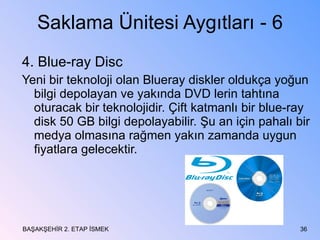 Saklama Ünitesi Aygıtları - 6 4. Blue-ray Disc Yeni bir teknoloji olan Blueray diskler oldukça yoğun bilgi depolayan ve yakında DVD lerin tahtına oturacak bir teknolojidir. Çift katmanlı bir blue-ray disk 50 GB bilgi depolayabilir. Şu an için pahalı bir medya olmasına rağmen yakın zamanda uygun fiyatlara gelecektir. BAŞAKŞEHİR 2. ETAP İSMEK 