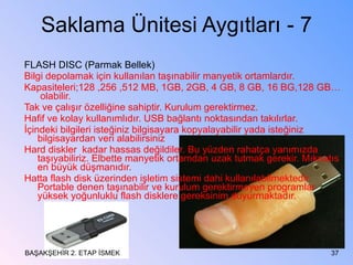 Saklama Ünitesi Aygıtları - 7 FLASH DISC (Parmak Bellek)  Bilgi depolamak için kullanılan taşınabilir manyetik ortamlardır. Kapasiteleri;128 ,256 ,512 MB, 1GB, 2GB, 4 GB, 8 GB, 16 BG,128 GB…  olabilir. Tak ve çalışır özelliğine sahiptir. Kurulum gerektirmez. Hafif ve kolay kullanımlıdır. USB bağlantı noktasından takılırlar. İçindeki bilgileri isteğiniz bilgisayara kopyalayabilir yada isteğiniz bilgisayardan veri alabilirsiniz Hard diskler  kadar hassas değildiler. Bu yüzden rahatça yanımızda taşıyabiliriz. Elbette manyetik ortamdan uzak tutmak gerekir. Mıknatıs en büyük düşmanıdır. Hatta flash disk üzerinden işletim sistemi dahi kullanılabilmektedir. Portable denen taşınabilir ve kurulum gerektirmeyen programlar  yüksek yoğunluklu flash disklere gereksinim duyurmaktadır. BAŞAKŞEHİR 2. ETAP İSMEK 