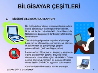 BİLGİSAYAR ÇEŞİTLERİ 2. DİZÜSTÜ BİLGİSAYARLAR(LAPTOP) BAŞAKŞEHİR 2. ETAP İSMEK Diz üstünde taşınabilen, masaüstü bilgisayarlara oranla daha küçük olan bilgisayar çeşitleridir. Notebook lardan daha büyüktür, fakat ülkemizde Notebook ve Laptop aynı tür bilgisayarlar için kul-lanılmaktadır. Teknolojinin gelişmesiyle boyutları küçülmeye başlayan bu bilgisayarlar, performans ve işlevsel-lik bakımından da gün geçtikçe gelişim göstermektedir. (Netbook bilgisayarlar) Laptop alırken ihtiyaçlarınızı karşılayıp karşılama-dığına dikkat etmek gerekir.  Böylece ileride donanımda hissedebileceğiniz eksikliklerin önüne geçmiş olursunuz. Örneğin bir laptopta olmazsa olmaz özellik, DVD ROM aygıtının bulunmasıdır. Centrino işlemcili olmasıda artı bir avantajdır. 