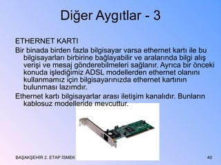 Diğer Aygıtlar - 3 ETHERNET KARTI Bir binada birden fazla bilgisayar varsa ethernet kartı ile bu bilgisayarları birbirine bağlayabilir ve aralarında bilgi alış verişi ve mesaj gönderebilmeleri sağlanır. Ayrıca bir önceki konuda işlediğimiz ADSL modellerden ethernet olanını kullanmamız için bilgisayarınızda ethernet kartının bulunması lazımdır. Ethernet kartı bilgisayarlar arası iletişim kanalıdır. Bunların kablosuz modelleride mevcuttur. BAŞAKŞEHİR 2. ETAP İSMEK 