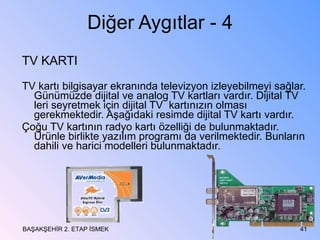 Diğer Aygıtlar - 4 TV KARTI  TV kartı bilgisayar ekranında televizyon izleyebilmeyi sağlar. Günümüzde dijital ve analog TV kartları vardır. Dijital TV leri seyretmek için dijital TV  kartınızın olması gerekmektedir. Aşağıdaki resimde dijital TV kartı vardır. Çoğu TV kartının radyo kartı özelliği de bulunmaktadır. Ürünle birlikte yazılım programı da verilmektedir. Bunların dahili ve harici modelleri bulunmaktadır. BAŞAKŞEHİR 2. ETAP İSMEK 