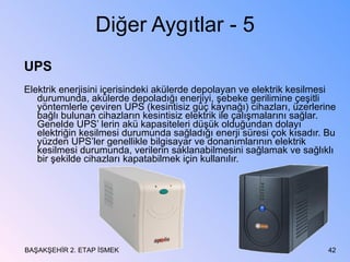Diğer Aygıtlar - 5 UPS Elektrik enerjisini içerisindeki akülerde depolayan ve elektrik kesilmesi durumunda, akülerde depoladığı enerjiyi, şebeke gerilimine çeşitli yöntemlerle çeviren UPS (kesintisiz güç kaynağı) cihazları, üzerlerine bağlı bulunan cihazların kesintisiz elektrik ile çalışmalarını sağlar. Genelde UPS’ lerin akü kapasiteleri düşük olduğundan dolayı elektriğin kesilmesi durumunda sağladığı enerji süresi çok kısadır. Bu yüzden UPS’ler genellikle bilgisayar ve donanımlarının elektrik kesilmesi durumunda, verilerin saklanabilmesini sağlamak ve sağlıklı bir şekilde cihazları kapatabilmek için kullanılır. BAŞAKŞEHİR 2. ETAP İSMEK 