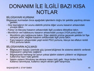 DONANIM İLE İLGİLİ BAZI KISA NOTLAR BİLGİSAYARI KURMAK Bilgisayarı kurmadan önce aşağıdaki işlemlerin doğru bir şekilde yapılmış olması gerekir; - Güç kaynağının bir ucunu elektrik prizine diğer ucunu kasanın arkasındaki yuvaya takın. - Fareyi ve klavyeyi kasanın arkasındaki ilgili yuvalara dikkatlice takın. - Monitörün veri kablosunu kasanın arkasındaki yuvaya (VGA portu) takın Monitörün güç kablosuna bakın. Eğer elektrik prizine geçecek şekilde bir fişe sahipse prize, değilse kasanın arkasındaki ilgili porta takın. Fare kasanın arkasındaki yeşil renkli PS/2 portuna, klavye ise eflatun renkli PS/2 portuna takılır. BİLGİSAYARIN AÇILMASI B ilgisayarın kasası üzerinde güç (power)düğmesi ile sisteme elektrik verilerek bilgisayarın çalışması sağlanır. Bilgisayarda herhangi bir sorun yoksa işletim sistemi yüklenir ve bilgisayar kullanıma hazır hale getirilir. İşletim sistemi Windows ise ekrana masa üstü gelir. Veya birden fazla kullanıcı tanımlıysa, kullanıcı seçim ekranı gelir karşımıza. BAŞAKŞEHİR 2. ETAP İSMEK 