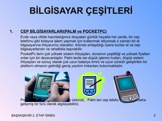 BİLGİSAYAR ÇEŞİTLERİ CEP BİLGİSAYARLARI(PALM ve POCKETPC) Evde veya   ofiste hazırladığımız dosyaları günlük hayatta her yerde, bir cep telefonu gibi kolayca işlem yapmak için kullanmak istiyorsak o zaman bir el bilgisayarına ihtiyacımız olacaktır. Adında anlaşıldığı üzere bunlar el ve cep bilgisayarlarıdır ve rahatlıkla taşınabilir. PocketPc lerin çok yüksek sistem ihtiyaçları, donanım çeşitliliği ve yüksek fiyatları onlar için bir dezavantajdır. Palm lerde ise düşük işlemci hızları, düşük sistem ihtiyaçları ve sonuç olarak çok uzun batarya ömrü ve uzun süredir geliştirilen bir platform olmanın getirdiği geniş yazılım imkanları bulunmaktadır. PocketPC ler Palm lerden daha üstündür. Palm leri cep telefonunun biraz daha gelişmiş bir türü olarak algılayabiliriz. BAŞAKŞEHİR 2. ETAP İSMEK 