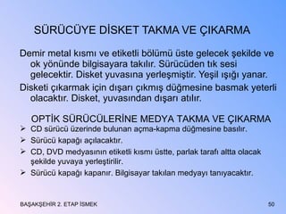 SÜRÜCÜYE DİSKET TAKMA VE ÇIKARMA Demir metal kısmı ve etiketli bölümü üste gelecek şekilde ve ok yönünde bilgisayara takılır. Sürücüden tık sesi gelecektir. Disket yuvasına yerleşmiştir. Yeşil ışığı yanar. Disketi çıkarmak için dışarı çıkmış düğmesine basmak yeterli olacaktır. Disket, yuvasından dışarı atılır. BAŞAKŞEHİR 2. ETAP İSMEK OPTİK SÜRÜCÜLERİNE MEDYA TAKMA VE ÇIKARMA CD sürücü üzerinde bulunan açma-kapma düğmesine basılır. Sürücü kapağı açılacaktır. CD, DVD medyasının etiketli kısmı üstte, parlak tarafı altta olacak şekilde yuvaya yerleştirilir. Sürücü kapağı kapanır. Bilgisayar takılan medyayı tanıyacaktır. 