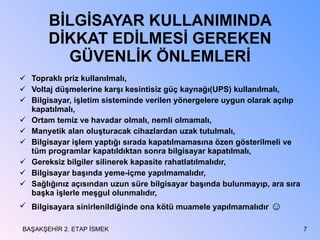BİLGİSAYAR KULLANIMINDA DİKKAT EDİLMESİ GEREKEN GÜVENLİK ÖNLEMLERİ Topraklı priz kullanılmalı, Voltaj düşmelerine karşı kesintisiz güç kaynağı(UPS) kullanılmalı, Bilgisayar, işletim sisteminde verilen yönergelere uygun olarak açılıp kapatılmalı, Ortam temiz ve havadar olmalı, nemli olmamalı, Manyetik alan oluşturacak cihazlardan uzak tutulmalı, Bilgisayar işlem yaptığı sırada kapatılmamasına özen gösterilmeli ve tüm programlar kapatıldıktan sonra bilgisayar kapatılmalı, Gereksiz bilgiler silinerek kapasite rahatlatılmalıdır, Bilgisayar başında yeme-içme yapılmamalıdır, Sağlığınız açısından uzun süre bilgisayar başında bulunmayıp, ara sıra başka işlerle meşgul olunmalıdır, Bilgisayara sinirlenildiğinde ona kötü muamele yapılmamalıdır  ☺ BAŞAKŞEHİR 2. ETAP İSMEK 