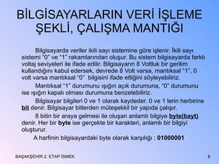 BİLGİSAYARLARIN VERİ İŞLEME ŞEKLİ, ÇALIŞMA MANTIĞI Bilgisayarda veriler ikili sayı sistemine göre işlenir. İkili sayı sistemi “0” ve “1” rakamlarından oluşur. Bu sistem bilgisayarda farklı voltaj seviyeleri ile ifade edilir. Bilgisayarın 8 Voltluk bir gerilim kullandığını kabul edersek, devrede 8 Volt varsa, mantıksal “1”, 0 volt varsa mantıksal “0”  bilgisini ifade ettiğini söyleyebiliriz. Mantıksal “1” durumunu ışığın açık durumuna, “0” durumunu ise ışığın kapalı olması durumuna benzetebiliriz. Bilgisayar bilgileri 0 ve 1 olarak kaydeder. 0 ve 1 lerin herbirine  bit  denir. Bilgisayar bitlerden müteşekkil bir yapıda çalışır. 8 bitin bir araya gelmesi ile oluşan anlamlı bilgiye  byte(bayt)  denir. Her bir  byte  ise gerçekte bir karakteri, anlamlı bir bilgiyi oluşturur. A harfinin bilgisayardaki byte olarak karşılığı :  01000001 BAŞAKŞEHİR 2. ETAP İSMEK 