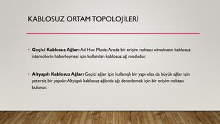 KABLOSUZ ORTAM TOPOLOJİLERİ
• Geçici Kablosuz Ağlar: Ad Hoc Mode:Arada bir erişim noktası olmaksızın kablosuz
istemcilerin haberleşmesi için kullanılan kablosuz ağ modudur.
• Altyapılı Kablosuz Ağlar: Geçici ağlar için kullanışlı bir yapı olsa da büyük ağlar için
yetersiz bir yapıdır.Altyapılı kablosuz ağlarda ağı denetlemek için bir erişim noktası
bulunur.
 