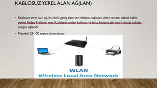 KABLOSUZYEREL ALAN AĞ(LAN)
• Kablosuz yerel alan ağ, iki yönlü geniş bant veri iletişimi sağlayan, iletim ortamı olarak kablo
yerine Radyo Frekansı veya Kızılötesi ışınları kullanan ve bina, kampüs gibi sınırlı alanda çalışan
iletişim ağlarıdır.
• Mesafesi 25-100 metre civarındadır.
 