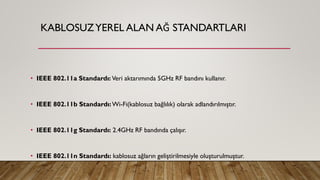 KABLOSUZYEREL ALAN AĞ STANDARTLARI
• IEEE 802.11a Standardı: Veri aktarımında 5GHz RF bandını kullanır.
• IEEE 802.11b Standardı:Wi-Fi(kablosuz bağlılık) olarak adlandırılmıştır.
• IEEE 802.11g Standardı: 2.4GHz RF bandında çalışır.
• IEEE 802.11n Standardı: kablosuz ağların geliştirilmesiyle oluşturulmuştur.
 
