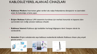 KABLOSUZYEREL ALAN AĞ CİHAZLARI
• Kablosuz Modem: İnternetten gelen verileri alır, radyo frekanslarına dönüştürür ve üzerindeki
anten ile bulunduğu ortama yayar.
• Erişim Noktası: Kablosuz LAN sisteminin kurulması için merkezi konumda ve kapsama alanı
içerisindeki tüm trafiği yöneten kablosuz cihazdır.
• Kablosuz İstemci: Kablosuz ağa katılabilen herhangi bilgisayara denir. İstasyon olarak da
isimlendirilir.
• Antenler: Erişim noktalarında veya kablosuz modemlerde kullanılır. Kablosuz cihazın çıkış sinyali
gücünü artırır.
 