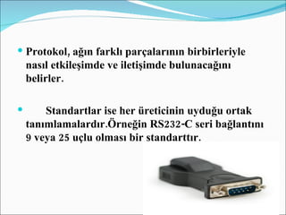 Protokol, ağın farklı parçalarının birbirleriyle nasıl etkileşimde ve iletişimde bulunacağını belirler. Standartlar ise her üreticinin uyduğu ortak tanımlamalardır.Örneğin RS232-C seri bağlantını 9 veya 25 uçlu olması bir standarttır. 