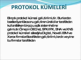 PROTOKOL KÜMELERİ  Birçok protokol kümesi geliştirilmiştir. Bunlardan bazıları yanlızca onu geliştiren üreticiler tarafından kullanılırken birçoğu açık sistem haline gelmiştir.Örneğin DECnet, SPX/IPX, SNA ve XNS protokol kümeleri sırasıyla Digital, Novell.IBM ve Xerox firmaları tarafından geliştirilmişlerdir.ve yine bu firmalar tarafından  