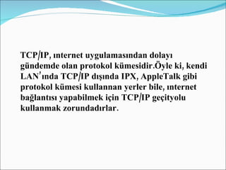 TCP/IP, ınternet uygulamasından dolayı gündemde olan protokol kümesidir.Öyle ki, kendi LAN’ında TCP/IP dışında IPX, AppleTalk gibi protokol kümesi kullannan yerler bile, ınternet bağlantısı yapabilmek için TCP/IP geçityolu kullanmak zorundadırlar. 