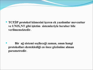 TCP/IP protokol kümesini içeren ek yazılımlar mevcuttur ve UNIX,NT gibi işletim  sistemleriyle beraber bile verilmemektedir. Bir  ağ sistemi seçileceği zaman, onun hangi protokolları desteklediği en önce gözönüne alınan parametredir. 