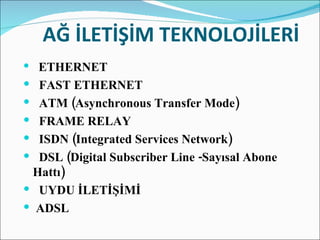   AĞ İLETİŞİM TEKNOLOJİLERİ    ETHERNET     FAST ETHERNET    ATM (Asynchronous Transfer Mode)     FRAME RELAY    ISDN (Integrated Services Network)     DSL (Digital Subscriber Line -Sayısal Abone  Hattı)     UYDU İLETİŞİMİ  ADSL 