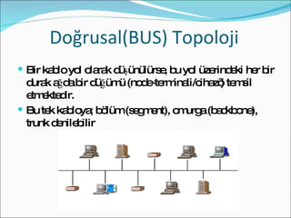 Doğrusal(BUS) Topoloji Bir kablo yol olarak düşünülürse, bu yol üzerindeki her bir durak ağda bir düğümü (node-terminali/cihazı) temsil etmektedir. Bu tek kabloya; bölüm (segment), omurga (backbone), trunk denilebilir 