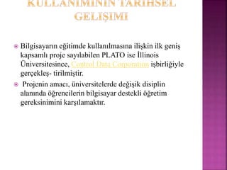  Bilgisayarın eğitimde kullanılmasına ilişkin ilk geniş
kapsamlı proje sayılabilen PLATO ise İllinois
Üniversitesince, Control Data Corporation işbirliğiyle
gerçekleş- tirilmiştir.
 Projenin amacı, üniversitelerde değişik disiplin
alanında öğrencilerin bilgisayar destekli öğretim
gereksinimini karşılamaktır.
 