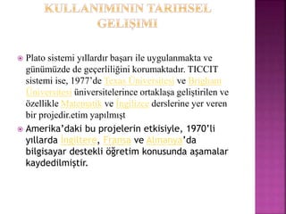  Plato sistemi yıllardır başarı ile uygulanmakta ve
günümüzde de geçerliliğini korumaktadır. TICCIT
sistemi ise, 1977’de Texas Üniversitesi ve Brigham
Üniversitesi üniversitelerince ortaklaşa geliştirilen ve
özellikle Matematik ve İngilizce derslerine yer veren
bir projedir.etim yapılmışt
 Amerika’daki bu projelerin etkisiyle, 1970’li
yıllarda İngiltere, Fransa ve Almanya’da
bilgisayar destekli öğretim konusunda aşamalar
kaydedilmiştir.
 
