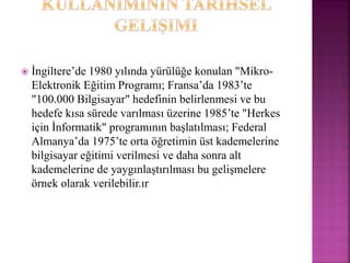  İngiltere’de 1980 yılında yürülüğe konulan "Mikro-
Elektronik Eğitim Programı; Fransa’da 1983’te
"100.000 Bilgisayar" hedefinin belirlenmesi ve bu
hedefe kısa sürede varılması üzerine 1985’te "Herkes
için İnformatik" programının başlatılması; Federal
Almanya’da 1975’te orta öğretimin üst kademelerine
bilgisayar eğitimi verilmesi ve daha sonra alt
kademelerine de yaygınlaştırılması bu gelişmelere
örnek olarak verilebilir.ır
 