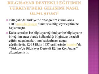  1984 yılında Türkiye’de ortaöğretim kurumlarına
1100 mikrobilgisayar alınmış ve bilgisayar eğitimine
başlanmıştır.
 Daha sonraları ise bilgisayar eğitimi yerine bilgisayarın
bir eğitim aracı olarak kullanıldığı bilgisayar destekli
eğitim uygulamaları- nın başlatılması uygun
görülmüştür. 12-13 Ekim 1987 tarihlerinde İstanbul’da
"Türkiye’de Bilgisayar Destekli Eğitim Konferansı"
düzenlenmiştir.
 