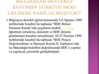  Bilgisayar destekli eğitim konusunda 5-6 Ağustos 1989
tarihlerinde İstanbul’da toplanan "BDE Birinci
Danışma Kurulu’nda uygulama modeli, yazılım,
öğretmen yetiştirme, donanım ve BDE deneme
planlanması konuları tartışılmıştır. 26-27 Haziran 1990
tarihlerinde İstanbul’da toplanan "BDE Projesi
Değerlendirme ve Danışma Kurulu II. Toplantısı’nda
ise Bakanlığın hedefleri doğrultusunda BDE’e yapılan
ve yapılacak yatırımlar görüşülmüştür.
 