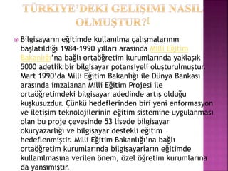  Bilgisayarın eğitimde kullanılma çalışmalarının
başlatıldığı 1984-1990 yılları arasında Milli Eğitim
Bakanlığı’na bağlı ortaöğretim kurumlarında yaklaşık
5000 adetlik bir bilgisayar potansiyeli oluşturulmuştur.
Mart 1990’da Milli Eğitim Bakanlığı ile Dünya Bankası
arasında imzalanan Milli Eğitim Projesi ile
ortaöğretimdeki bilgisayar adedinde artış olduğu
kuşkusuzdur. Çünkü hedeflerinden biri yeni enformasyon
ve iletişim teknolojilerinin eğitim sistemine uygulanması
olan bu proje çevesinde 53 lisede bilgisayar
okuryazarlığı ve bilgisayar destekli eğitim
hedeflenmiştir. Milli Eğitim Bakanlığı’na bağlı
ortaöğretim kurumlarında bilgisayarların eğitimde
kullanılmasına verilen önem, özel öğretim kurumlarına
da yansımıştır.
 