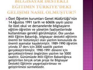  Özel Öğretim kurumları Genel Müdürlüğü’nün
14 Ağustos 1991 tarih ve 60606 sayılı yazısı
ile özel okul ve dersanelerde bilgisayarın
eğitim-öğretim ve yönetim faaliyetlerinde
kullanılması gerekli görülmüştür. Öte yandan
Milli Eğitim Bakanlığı, bilgisayar destekli eğitimin
önemli bir bütünleyici olan yazılım konusunda da
önemli aşamalar kaydetmiştir. 1989-1990 öğretim
yılında 37 ders için 2000 saatlik yazılım
gerçekleştirilmiştir. 1990-1991 dönemi için
gerçekleştirilmesi öngörülen yazılım ise 5000
saatttir. Günümüzde Milli Eğitim Bakanlığınca
geliştirilen birçok ortak proje ile Bilgisayar
Destekli Eğitimin yaygınlaştırılması ve
geliştirilmesi sürmektedir.
 